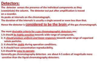 Detectors:
The detector senses the presence of the individual components as they
Leave(elute) the column. The detector out put after amplification is traced
on a recorder.
As peaks at intervals on the chromatograph.
The duration of the intervals is usually a single second or even less than that.
Hence the detector is considered to be the brain of the gas chromatograph.
The most desirable criteria for a gas chromatographic detectors are:
1.It should be highly sensitive towards wide range of compounds.
2. It should produce uniform and linear responses towards wide range of vaporized
solute particles.
3. It should be stable during operation conditions.
4. It should have concentration reproducibility.
5.It should be easy to operate.
Generally gas chromatography detectors are about 4-5 orders of magnitude more
sensitive than the liquid chromatography detectors.
 