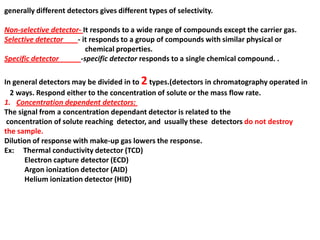 generally different detectors gives different types of selectivity.
Non-selective detector- It responds to a wide range of compounds except the carrier gas.
Selective detector - it responds to a group of compounds with similar physical or
chemical properties.
Specific detector -specific detector responds to a single chemical compound. .
In general detectors may be divided in to 2types.(detectors in chromatography operated in
2 ways. Respond either to the concentration of solute or the mass flow rate.
1. Concentration dependent detectors:
The signal from a concentration dependant detector is related to the
concentration of solute reaching detector, and usually these detectors do not destroy
the sample.
Dilution of response with make-up gas lowers the response.
Ex: Thermal conductivity detector (TCD)
Electron capture detector (ECD)
Argon ionization detector (AID)
Helium ionization detector (HID)
 