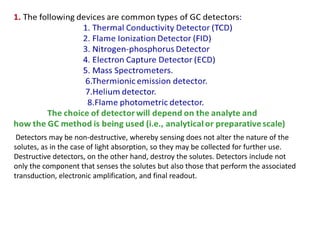 Detectors may be non-destructive, whereby sensing does not alter the nature of the
solutes, as in the case of light absorption, so they may be collected for further use.
Destructive detectors, on the other hand, destroy the solutes. Detectors include not
only the component that senses the solutes but also those that perform the associated
transduction, electronic amplification, and final readout.
 