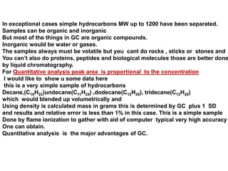 In exceptional cases simple hydrocarbons MW up to 1200 have been separated.
Samples can be organic and inorganic
But most of the things in GC are organic compounds.
Inorganic would be water or gases.
The samples always must be volatile but you cant do rocks , sticks or stones and
You can’t also do proteins, peptides and biological molecules those are better done
by liquid chromatography.
For Quantitative analysis peak area is proportional to the concentration
I would like to show u some data here
this is a very simple sample of hydrocarbons
Decane,(C10H22)undecane(C11H24) ,dodecane(C12H26), tridecane(C13H28)
which would blended up volumetrically and
Using density is calculated mass in grams this is determined by GC plus 1 SD
and results and relative error is less than 1% in this case. This is a simple sample
Done by flame ionization to gather with aid of computer typical very high accuracy
One can obtain.
Quantitative analysis is the major advantages of GC.
 