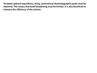 To obtain optimal separations, sharp, symmetrical chromatographic peaks must be
obtained. This means that band broadening must be limited. It is also beneficial to
measure the efficiency of the column.
 
