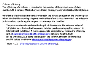 Column efficiency
The efficiency of a column is reported as the number of theoretical plates (plate
number), N, a concept Martin borrowed from his experience with fractional distillation:
where tr is the retention time measured from the instant of injection and w is the peak
width obtained by drawing tangents to the sides of the Gaussian curve at the inflection
points and extrapolating the tangents to intercept the baseline.
The plate number depends on the length of the column. The extreme value of
106 plates was obtained with an open tubular gas chromatographic column 1.6
kilometres (1 mile) long. A more appropriate parameter for measuring efficiency
is the height equivalent to a theoretical plate (or plate height), HETP
(or h), which is L/N, L being the length of the column. Efficient columns have
small h values (see below Theoretical considerations: Plate height).
HETP = L/N ( Efficiencyresolution: Column efficiency).
 