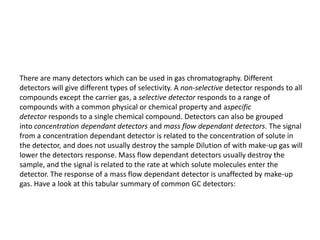 There are many detectors which can be used in gas chromatography. Different
detectors will give different types of selectivity. A non-selective detector responds to all
compounds except the carrier gas, a selective detector responds to a range of
compounds with a common physical or chemical property and aspecific
detector responds to a single chemical compound. Detectors can also be grouped
into concentration dependant detectors and mass flow dependant detectors. The signal
from a concentration dependant detector is related to the concentration of solute in
the detector, and does not usually destroy the sample Dilution of with make-up gas will
lower the detectors response. Mass flow dependant detectors usually destroy the
sample, and the signal is related to the rate at which solute molecules enter the
detector. The response of a mass flow dependant detector is unaffected by make-up
gas. Have a look at this tabular summary of common GC detectors:
 