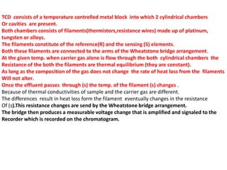 TCD consists of a temperature controlled metal block into which 2 cylindrical chambers
Or cavities are present.
Both chambers consists of filaments(thermistors,resistance wires) made up of platinum,
tungsten or alloys.
The filaments constitute of the reference(R) and the sensing (S) elements.
Both these filaments are connected to the arms of the Wheatstone bridge arrangement.
At the given temp. when carrier gas alone is flow through the both cylindrical chambers the
Resistance of the both the filaments are thermal equilibrium (they are constant).
As long as the composition of the gas does not change the rate of heat loss from the filaments
Will not alter.
Once the effluent passes through (s) the temp. of the filament (s) changes .
Because of thermal conductivities of sample and the carrier gas are different.
The differences result in heat loss form the filament eventually changes in the resistance
Of (s).This resistance changes are send by the Wheatstone bridge arrangement.
The bridge then produces a measurable voltage change that is amplified and signaled to the
Recorder which is recorded on the chromatogram.
 