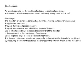 Disadvantages:
An oven is essential for the working of detector to attain column temp.
The detectors are relatively insensitive i.e., sensitivity is only about 10-6 to 10-8.
Advantages:
The detectors are simple in construction having no moving parts and are inexensive.
They give accurate results.
They are durable and possess long life.
They are non- selective hence known as universal detectors.
Use of wheatstone bridge increases the sensitivity of the detector.
It does not result in the destruction of the sample.
Linear response range is about 3 orders of magnitude.
The filament resistances supplies a measure of the thermal conductivity of the gas. Hence
By measuring the filament resistance, the changes in the effluent stream can be monitored.
 