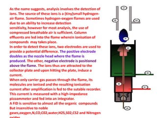 As the name suggests, analysis involves the detection of
ions. The source of these ions is a (tiny)small hydrogen-
air flame. Sometimes hydrogen-oxygen flames are used
due to an ability to increase detection
sensitivity, however for most analysis, the use of
compressed breathable air is sufficient. Column
effluents are led into the flame wherein ionisation of
compounds may takes place.
In order to detect these ions, two electrodes are used to
provide a potential difference. The positive electrode
doubles as the nozzle head where the flame is
produced. The other, negative electrode is positioned
above the flame. The ions thus are attracted to the
collector plate and upon hitting the plate, induce a
current.
When only carrier gas passes through the flame, its
molecules are ionised and the resulting ionisation
current after amplification is fed to the sutable recorder.
This current is measured with a high-impedance
picoammeter and fed into an integrator.
A FID is sensitive to almost all the organic compounds
But insensitive to noble
gases,oxygen,N,CO,C02,water,H2S,S02,CS2 and Nitrogen
 