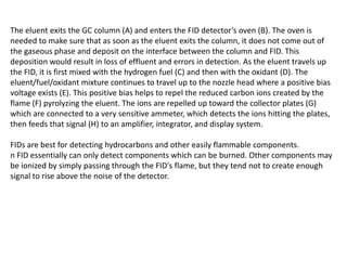 The eluent exits the GC column (A) and enters the FID detector’s oven (B). The oven is
needed to make sure that as soon as the eluent exits the column, it does not come out of
the gaseous phase and deposit on the interface between the column and FID. This
deposition would result in loss of effluent and errors in detection. As the eluent travels up
the FID, it is first mixed with the hydrogen fuel (C) and then with the oxidant (D). The
eluent/fuel/oxidant mixture continues to travel up to the nozzle head where a positive bias
voltage exists (E). This positive bias helps to repel the reduced carbon ions created by the
flame (F) pyrolyzing the eluent. The ions are repelled up toward the collector plates (G)
which are connected to a very sensitive ammeter, which detects the ions hitting the plates,
then feeds that signal (H) to an amplifier, integrator, and display system.
FIDs are best for detecting hydrocarbons and other easily flammable components.
n FID essentially can only detect components which can be burned. Other components may
be ionized by simply passing through the FID's flame, but they tend not to create enough
signal to rise above the noise of the detector.
 