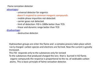 advantages:
- universal detector for organics
-doesn’t respond to common inorganic compounds.
- mobile phase impurities not detected.
- carrier gases not detected.
- limit of detection: FID is 1000x better than TCD.
- linear and dynamic range better than TCD
disadvantage:
- destructive detector.
Flame ionization detector
Hydrocarbon groups are enter the flame and a complex process takes place which
+ve ly charged carbon species and electrons are formed. Now the current is greatly
Increased .
This FID responds only to the substances only for ionized
To the substances that produced charged the ions that is burned in H2 flame.
organic compounds the response is proportional to the no. of oxidisable carbon
atoms. This is basic principle of falme ionization detector.
 