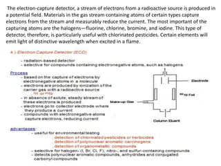 The electron-capture detector, a stream of electrons from a radioactive source is produced in
a potential field. Materials in the gas stream containing atoms of certain types capture
electrons from the stream and measurably reduce the current. The most important of the
capturing atoms are the halogens—fluorine, chlorine, bromine, and iodine. This type of
detector, therefore, is particularly useful with chlorinated pesticides. Certain elements will
emit light of distinctive wavelength when excited in a flame.
 