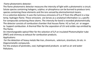 Flame photometric detector:
The flame photometric detector measures the intensity of light with a photometric o circuit.
Solute species containing halogens, sulphur, or phosphorus can be burned to produce ionic
species containing these elements and the ions sensed by electrochemical means.
It is a selective detector. It uses the luminous emissions of S or P from the effluent in a low
temp. hydrogen flame. These emissions are Serves as a analytical information i.e.,s pecific
For compounds containing these atoms. The intensity for band is recorded photometrically.
The detector consists of combustion chamber that houses flame. H2 as fuel, air or oxygen
to Support combustion. A thermal filter for the separation of UV and visible rays emitted by
The flame.
An interchangeable optical filter for the selection of S,P an insulated Photomultiplier tube
(PMT) and chimney as exhaust for combustion products.
Applications:
For the detection of heavy metals like Iron, chromium, selenium, strontium, tin etc. in
Organometallic compounds.
For the analysis of pesticides, coal, hydrogenated products as well as air and water
Pollutions.
 