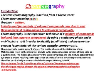 Chromatography
Introduction:
The term chromatography is derived from a Greek words
Chromatos= meaning colour.
Graphos = written.
Initially used for analysis of coloured compounds now due to vast
Developments it is also applied to colourless compounts.
Chromatography is the separation technique of a mixture of compounds
(solutes) into separate components By using a stationary phase and a
mobile phase so it is easier to identify (qualitative) and measure the
amount (quantitate) of the various sample components.
Chromatography makes use of 2 phases. The mobile phase and the stationary phase.
Mobile phase refers to the mixture of analyte while stationary phase consists of fixed solid or
Liquid medium. The mobile phase run over the stationary phase and the mixture gets distributed
b/n these 2 phases resulting in the separation of analyte/solute. Finally separated analyte is
Identified qualitatively or quantitatively by Massspectrometry,IR,NMR.
The technique for GC is similar to that of column Chromatography except
that the liquid mobile phasein the column chromatography is replaced by
a moving gas.
 