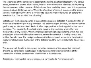 The separation of the sample air is accomplished using gas chromatography. Tiny porous
beads, sometimes coated with a liquid, interact with the mixture of molecules impeding
there movement either because of their size or their solubility. In our case, this separation
column is divided into two parts. When the chemicals of interest move onto the second
column, the first column's flow is reversed to clean heavier compounds off before the
next injection. This is called "backflushing".
Detection of the halocompounds is by an electron capture detector. A radioactive foil of
nickel-63 is inside the pin-in-cup detector. The beta decay (an electron) ionizes the carrier
gas forming an electron cloud. Periodically a large positive pulse is applied to the center
electrode. This causes the free electrons to move to the electrode where they are
measured as a tiny current. When a molecule containing halogen atoms, which has the
property of enhanced affinity for electrons, enters the detector, it readily attracts and
holds a free electron. The background current is thus reduced. In due time the electron
capture molecules are flushed out of the detector and the current returns to its previous
level.
The measure of the dip in the current curve is a measure of the amount of chemical
present. By periodically injecting gas mixtures containing known quantities of the
chemical of interest, calibration of the detector is accomplished.
Recording of the inverted current produces a curve called a "chromatogram".
 