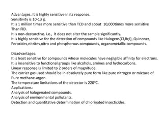 Advantages: It is highly sensitive in its response.
Sensitivity is 10-13 g.
It is 1 million times more sensitive than TCD and about 10,000times more sensitive
Than FID.
It is non-desturctive. i.e., lt does not alter the sample significantly.
It is highly sensitive for the detection of compounds like Halogens(Cl,Br,I), Quinones,
Peroxides,nitrites,nitro and phosphorous compounds, organometallic compounds.
Disadvantages:
It is least sensitive for compounds whose molecules have negligible affinity for electrons.
It is insensitive to functional groups like alcohols, amines and hydrocarbons.
Linear response is limited to 2 orders of magnitude.
The carrier gas used should be in absolutely pure form like pure nitrogen or mixture of
Pure methane-argon.
The temperature limitations of the detector is 2200C.
Applications:
Analysis of halogenated compounds.
Analysis of environmental pollutants.
Detection and quantitative determination of chlorinated insecticides.
 