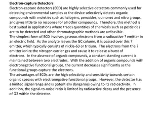 Electron-capture Detectors
Electron-capture detectors (ECD) are highly selective detectors commonly used for
detecting environmental samples as the device selectively detects organic
compounds with moieties such as halogens, peroxides, quinones and nitro groups
and gives little to no response for all other compounds. Therefore, this method is
best suited in applications where traces quantities of chemicals such as pesticides
are to be detected and other chromatographic methods are unfeasible.
The simplest form of ECD involves gaseous electrons from a radioactive ? emitter in
an electric field. As the analyte leaves the GC column, it is passed over this ?
emitter, which typically consists of nickle-63 or tritium. The electrons from the ?
emitter ionize the nitrogen carrier gas and cause it to release a burst of
electrons. In the absence of organic compounds, a constant standing current is
maintained between two electrodes. With the addition of organic compounds with
electronegative functional groups, the current decreases significantly as the
functional groups capture the electrons.
The advantages of ECDs are the high selectivity and sensitivity towards certain
organic species with electronegative functional groups. However, the detector has
a limited signal range and is potentially dangerous owing to its radioactivity. In
addition, the signal-to-noise ratio is limited by radioactive decay and the presence
of O2 within the detector.
 