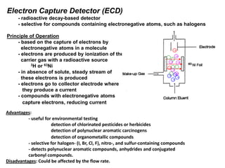 Electron Capture Detector (ECD)
- radioactive decay-based detector
- selective for compounds containing electronegative atoms, such as halogens
Principle of Operation
- based on the capture of electrons by
electronegative atoms in a molecule
- electrons are produced by ionization of the
carrier gas with a radioactive source
3H or 63Ni
- in absence of solute, steady stream of
these electrons is produced
- electrons go to collector electrode where
they produce a current
- compounds with electronegative atoms
capture electrons, reducing current
Advantages:
- useful for environmental testing
detection of chlorinated pesticides or herbicides
detection of polynuclear aromatic carcinogens
detection of organometallic compounds
- selective for halogen- (I, Br, Cl, F), nitro-, and sulfur-containing compounds
- detects polynuclear aromatic compounds, anhydrides and conjugated
carbonyl compounds.
Disadvantages: Could be affected by the flow rate.
e-
e-
e-
e-
e-
He
He
He
He
He+
He+
He+He+
He+
e-
e-
He
He
He
He
He+
He+
He+He+
He+
 