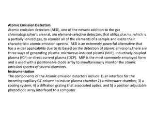 Atomic Emission Detectors
Atomic emission detectors (AED), one of the newest addition to the gas
chromatographer's arsenal, are element-selective detectors that utilize plasma, which is
a partially ionized gas, to atomize all of the elements of a sample and excite their
characteristic atomic emission spectra. AED is an extremely powerful alternative that
has a wider applicability due to its based on the detection of atomic emissions.There are
three ways of generating plasma: microwave-induced plasma (MIP), inductively coupled
plasma (ICP) or direct current plasma (DCP). MIP is the most commonly employed form
and is used with a positionable diode array to simultaneously monitor the atomic
emission spectra of several elements.
Instrumentation
The components of the Atomic emission detectors include 1) an interface for the
incoming capillary GC column to induce plasma chamber,2) a microwave chamber, 3) a
cooling system, 4) a diffration grating that associated optics, and 5) a position adjustable
photodiode array interfaced to a computer
 