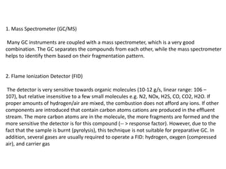 1. Mass Spectrometer (GC/MS)
Many GC instruments are coupled with a mass spectrometer, which is a very good
combination. The GC separates the compounds from each other, while the mass spectrometer
helps to identify them based on their fragmentation pattern.
2. Flame Ionization Detector (FID)
The detector is very sensitive towards organic molecules (10-12 g/s, linear range: 106 –
107), but relative insensitive to a few small molecules e.g. N2, NOx, H2S, CO, CO2, H2O. If
proper amounts of hydrogen/air are mixed, the combustion does not afford any ions. If other
components are introduced that contain carbon atoms cations are produced in the effluent
stream. The more carbon atoms are in the molecule, the more fragments are formed and the
more sensitive the detector is for this compound (-- > response factor). However, due to the
fact that the sample is burnt (pyrolysis), this technique is not suitable for preparative GC. In
addition, several gases are usually required to operate a FID: hydrogen, oxygen (compressed
air), and carrier gas
 