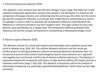 3. Thermal Conductivity Detector (TCD)
This detector is less sensitive than the FID (10-5-10-6g/s, linear range: 103-104), but is well
suited for preparative applications, because the sample is not destroyed. It is based on the
comparison of two gas streams, one containing only the carrier gas, the other one the carrier
gas and the compound. Naturally, a carrier gas with a high thermal conductivity e.g. helium
or hydrogen is used in order to maximize the temperature difference (and therefore the
difference in resistance) between two thin tungsten wires. The large surface-to-mass ratio
permits a fast equilibration to a steady state. The temperature difference between the
reference cell and the sample cell filaments is monitored by a Wheatstone bridge circuit.
4. Electron Capture Detector (ECD)
The detector consists of a cavity that contains two electrodes and a radiation source that
emits b-radiation (e.g. 63Ni, 3H). The collision between electrons and the carrier gas
(methane plus an inert gas) produces a plasma containing electrons and positive ions. If a
compound is present that contains electronegative atoms, those electrons are “captured”
and negative ions are formed, and the rate of electron collection decreases. The detector is
extremely selective for compounds with atoms of high electron affinity (10-14 g/s), but has a
relatively small linear range (~102-103). This detector is frequently used in the analysis of
chlorinated compounds e.g. pesticides, polychlorinated biphenyls, which show are very high
sensitivity.
 