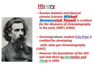 History
– Russian botanist and physical
chemist Scientist Mikhail
Semenovich Tswett is credited
for the discovery of chromatography
in the early 1900’s (1903).
– Germangraduate student Fritz Prior is
credited for developing
solid state gas chromatography
(1947).
– However the foundation of the GSC
was laid down by Damkohler and
Thiele in 1943.
 