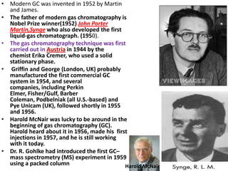 • Modern GC was invented in 1952 by Martin
and James.
• The father of modern gas chromatography is
Nobel Prize winner(1952) John Porter
Martin,Synge who also developed the first
liquid-gas chromatograph. (1950).
• The gas chromatography technique was first
carried out in Austria in 1944 by the
chemist Erika Cremer, who used a solid
stationary phase.
• Griffin and George (London, UK) probably
manufactured the first commercial GC
system in 1954, and several
companies, including Perkin
Elmer, Fisher/Gulf, Barber
Coleman, Podbelniak (all U.S.-based) and
Pye Unicam (UK), followed shortly in 1955
and 1956.
• Harold McNair was lucky to be around in the
beginning of gas chromatography (GC).
Harold heard about it in 1956, made his first
injections in 1957, and he is still working
with it today.
• Dr. R. Gohlke had introduced the first GC–
mass spectrometry (MS) experiment in 1959
using a packed column Harold McNair
 