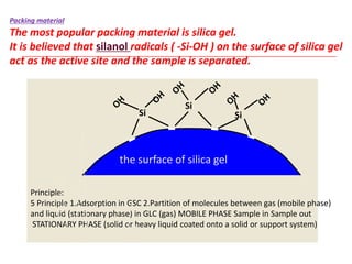 Principle:
5 Principle 1.Adsorption in GSC 2.Partition of molecules between gas (mobile phase)
and liquid (stationary phase) in GLC (gas) MOBILE PHASE Sample in Sample out
STATIONARY PHASE (solid or heavy liquid coated onto a solid or support system)
Packing material
The most popular packing material is silica gel.
It is believed that silanol radicals ( -Si-OH ) on the surface of silica gel
act as the active site and the sample is separated.
Si
Si
Si
the surface of silica gel
 