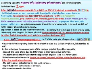 Gas-liquid chromatography (often just called gas chromatography)
Depending upon the nature of stationary phase used gas chromatography
is divided in to 2 types.
1.Gas liquid chromatography (GLC) or (VPC) or (GC): Principle of separation is PARTITION.
In this technique an inert porous solid is coated by a high boiling viscus liquid or
Non volatile liquid(carbowax 200m(1500C)Applications –CHO,>C=0,PEG(2000C)
Alcohols,pestisides, poly siloxane(2500C)steroids,glycols,pestisides, Silicon rubber gum(300-
3500C maximum temp.)Alkaloids,vitamines,gums,fattyacids.,or polymer .The inert solid
support which acts as a stationary phase ,then this chromatography Is termed as GLC (or)
(VPC) vapour-phase chromatography .
Separation is based on the relative volatilities.
Commonly used support for liquid phase is Diatomaceous earth (or) Kieselguhr.supports may
be either firebrick materials such as (chromosorb-p ,Anakrom- ABS)
Generally this technique is most widely used.
Gas-solid chromatography the solid adsorbent is used as a stationary phase , it is termed as
GSC.
In this technique the components of the mixture get distributed between the
gas and the solid phase due to differences in their adsorptive behavior.
This technique is mainly used for the separation of gases and it is rarely used.
The common adsorbants are Zeolite, activated alumina, carbon, Granular silica gel etc.
It has few applications because
-The active gases get retained on the solid surfaces.
-Reproduction of surface area is difficult.
2. Gas solidchromatography (GSC): In GSC the principle of separation is ADSORPTION
 