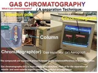 Chromatograph(or)
Chromatogram
Column
( A separation Technique)
Injection port
Gas separator (or) Aerograph.
Gas chromatography (GC) is most widely used analytical method for the separation of
volatile and semi-volatile organic compounds without decomposition
Small amounts of sample For ex.1ml
of air 1µl (microlitre) uL; 1/1000 of a
mL)the solutions either Liquids in
solids in solution
The compounds are separated primarily based on the relative(differences in their) volatilities
What is gas chromatography?
Genarates a written record of analysis
 