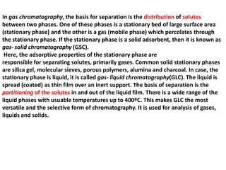 In gas chromatography, the basis for separation is the distribution of solutes
between two phases. One of these phases is a stationary bed of large surface area
(stationary phase) and the other is a gas (mobile phase) which percolates through
the stationary phase. If the stationary phase is a solid adsorbent, then it is known as
gas- solid chromatography (GSC).
Here, the adsorptive properties of the stationary phase are
responsible for separating solutes, primarily gases. Common solid stationary phases
are silica gel, molecular sieves, porous polymers, alumina and charcoal. In case, the
stationary phase is liquid, it is called gas- liquid chromatography(GLC). The liquid is
spread (coated) as thin film over an inert support. The basis of separation is the
partitioning of the solutes in and out of the liquid film. There is a wide range of the
liquid phases with usuable temperatures up to 400ºC. This makes GLC the most
versatile and the selective form of chromatography. It is used for analysis of gases,
liquids and solids.
 