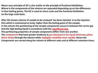 Mover ever principle of GC is also similar to the principle of fractional distillation.
Where in the components of the mixture are separated depending up on the differences
In their boiling points. The GC is used on micro scale and the fractional distillation
on the large scale basis.
After the known volume of sample to be analyzed has been injected in to the injection
Port which is maintained at temp. higher than the boiling point of the sample.
In the column the partitioning of the sample components occurs in between the carrier gas
And the high boiling liquid in accordance with the equilibrium law.
The partitioning properties of sample components differs from one another.
The components that have greater tendency to get dissolved in the liquid stationary phase
Move slowly through the column while negligible solubility move rapidly. Hence the
Components are carried along the column at different rates and at different retention times.
 