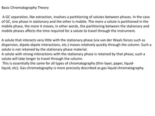 Basic Chromatography Theory
A GC separation, like extraction, involves a partitioning of solutes between phases. In the case
of GC, one phase in stationary and the other is mobile. The more a solute is partitioned in the
mobile phase, the more it moves; in other words, the partitioning between the stationary and
mobile phases affects the time required for a solute to travel through the instrument.
A solute that interacts very little with the stationary phase (via van der Waals forces such as
dispersion, dipole-dipole interactions, etc.) moves relatively quickly through the column. Such a
solute is not retained by the stationary phase material.
A solute with strong interactions with the stationary phase is retained by that phase; such a
solute will take longer to travel through the column.
This is essentially the same for all types of chromatography (thin layer, paper, liquid-
liquid, etc). Gas chromatography is more precisely described as gas-liquid chromatography.
 