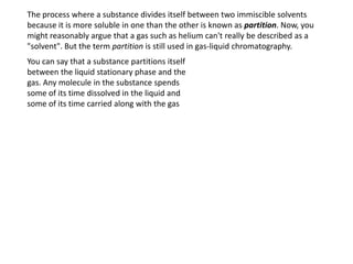 The process where a substance divides itself between two immiscible solvents
because it is more soluble in one than the other is known as partition. Now, you
might reasonably argue that a gas such as helium can't really be described as a
"solvent". But the term partition is still used in gas-liquid chromatography.
You can say that a substance partitions itself
between the liquid stationary phase and the
gas. Any molecule in the substance spends
some of its time dissolved in the liquid and
some of its time carried along with the gas
 