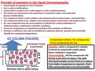 Principle of searation in Gas liquid chromatography:
 The principle of separation in GLC is Partition.
 Gas is used as mobile phase.
 Liquid which is coated on to a solid support is used as stationary phase.
 The mixture of components to be separated is converted to vapor and mixed with
Gaseous mobile phase.
 The component which is more soluble in the stationary phase travels slower and eluted later.
 The component which is less soluble in the stationary phase travels faster and eluted out first.
 No two components has the same partition co-efficient for a fixed combination of
Stationary phase, mobile phase and other conditions.
 Hence the components are separated according to their partition co-efficients.
 Partition co-efficient is the ratio of solubility of a substance distance between two immiscible
liquids at a constant temperature.
2 important criteria for compounds
To be analysed by GC are
Volatility: unless a compound is volatile,
It cannot be mixed with mobile phase.
Hence volatility is important.
Thermostability: All the compounds will
Not be in the form of vapour. The solid
And liquid samples convert them to a vapour
Form higher temparature is required. That’s
Why compounds have to be thermostable.4m
mm
 