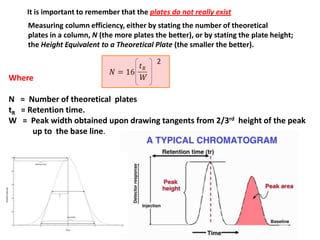 It is important to remember that the plates do not really exist
Measuring column efficiency, either by stating the number of theoretical
plates in a column, N (the more plates the better), or by stating the plate height;
the Height Equivalent to a Theoretical Plate (the smaller the better).
2
Where
N = Number of theoretical plates
tR = Retention time.
W = Peak width obtained upon drawing tangents from 2/3rd height of the peak
up to the base line.
W
 