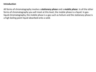 All forms of chromatography involve a stationary phase and a mobile phase. In all the other
forms of chromatography you will meet at this level, the mobile phase is a liquid. In gas-
liquid chromatography, the mobile phase is a gas such as helium and the stationary phase is
a high boiling point liquid absorbed onto a solid.
Introduction
 