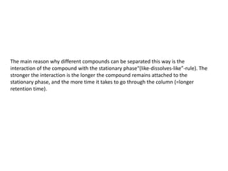 The main reason why different compounds can be separated this way is the
interaction of the compound with the stationary phase“(like-dissolves-like”-rule). The
stronger the interaction is the longer the compound remains attached to the
stationary phase, and the more time it takes to go through the column (=longer
retention time).
 