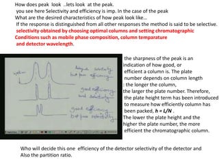 How does peak look ..lets look at the peak.
you see here Selectivity and efficiency is imp. In the case of the peak
What are the desired characteristics of how peak look like…
If the response is distinguished from all other responses the method is said to be selective.
selectivity obtained by choosing optimal columns and setting chromatographic
Conditions such as mobile phase composition, column temparature
and detector wavelength.
Who will decide this one efficiency of the detector selectivity of the detector and
Also the partition ratio.
the sharpness of the peak is an
indication of how good, or
efficient a column is. The plate
number depends on column length
: the longer the column,
the larger the plate number. Therefore,
the plate height term has been introduced
to measure how efficiently column has
been packed, h = L/N .
The lower the plate height and the
higher the plate number, the more
efficient the chromatographic column.
 