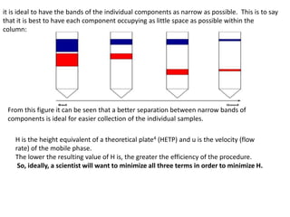 it is ideal to have the bands of the individual components as narrow as possible. This is to say
that it is best to have each component occupying as little space as possible within the
column:
From this figure it can be seen that a better separation between narrow bands of
components is ideal for easier collection of the individual samples.
H is the height equivalent of a theoretical plate4 (HETP) and u is the velocity (flow
rate) of the mobile phase.
The lower the resulting value of H is, the greater the efficiency of the procedure.
So, ideally, a scientist will want to minimize all three terms in order to minimize H.
 