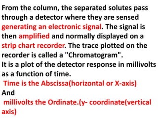 From the column, the separated solutes pass
through a detector where they are sensed
generating an electronic signal. The signal is
then amplified and normally displayed on a
strip chart recorder. The trace plotted on the
recorder is called a "Chromatogram".
It is a plot of the detector response in millivolts
as a function of time.
Time is the Abscissa(horizontal or X-axis)
And
millivolts the Ordinate.(y- coordinate(vertical
axis)
 