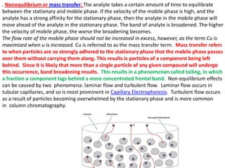 . Nonequilibrium or mass transfer: The analyte takes a certain amount of time to equilibrate
between the stationary and mobile phase. If the velocity of the mobile phase is high, and the
analyte has a strong affinity for the stationary phase, then the analyte in the mobile phase will
move ahead of the analyte in the stationary phase. The band of analyte is broadened. The higher
the velocity of mobile phase, the worse the broadening becomes.
The flow rate of the mobile phase should not be increased in excess, however, as the term Cu is
maximized when u is increased. Cu is referred to as the mass transfer term. Mass transfer refers
to when particles are so strongly adhered to the stationary phase that the mobile phase passes
over them without carrying them along. This results is particles of a component being left
behind. Since it is likely that more than a single particle of any given compound will undergo
this occurrence, band broadening results. This results in a phenomenon called tailing, in which
a fraction a component lags behind a more concentrated frontal band. Non-equilibrium effects
can be caused by two phenomena: laminar flow and turbulent flow. Laminar flow occurs in
tubular capillaries, and so is most prominent in Capillary Electrophoresis. Turbulent flow occurs
as a result of particles becoming overwhelmed by the stationary phase and is more common
in column chromatography.
 