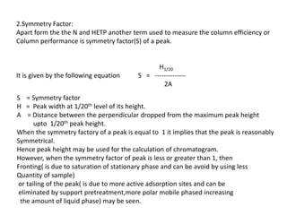 2.Symmetry Factor:
Apart form the the N and HETP another term used to measure the column efficiency or
Column performance is symmetry factor(S) of a peak.
H1/20
It is given by the following equation S = --------------
2A
S = Symmetry factor
H = Peak width at 1/20th level of its height.
A = Distance between the perpendicular dropped from the maximum peak height
upto 1/20th peak height.
When the symmetry factory of a peak is equal to 1 it implies that the peak is reasonably
Symmetrical.
Hence peak height may be used for the calculation of chromatogram.
However, when the symmetry factor of peak is less or greater than 1, then
Fronting( is due to saturation of stationary phase and can be avoid by using less
Quantity of sample)
or tailing of the peak( is due to more active adsorption sites and can be
eliminated by support pretreatment,more polar mobile phased increasing
the amount of liquid phase) may be seen.
 