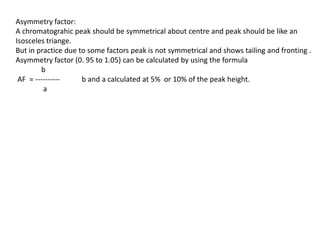 Asymmetry factor:
A chromatograhic peak should be symmetrical about centre and peak should be like an
Isosceles triange.
But in practice due to some factors peak is not symmetrical and shows tailing and fronting .
Asymmetry factor (0. 95 to 1.05) can be calculated by using the formula
b
AF = ---------- b and a calculated at 5% or 10% of the peak height.
a
 