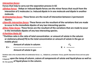 Interaction forces:
Forces that help to carry out the separation process in GC
a)Debye forces: Debye or induced dipole forces are the minor forces that result from the
interaction of 2 molecules i.e. Induced dipole in in one molecule and dipole in another
molecule.
b) Orientation forces: These forces are the result of interaction between 2 permanent
dipoles.
c)Specific interaction forces: These forces are the resultant of the variations that are made
to occur in the immediate dipoles of any two interacting species.
d)Non Polar forces: These forces are the resultant of the variations that are made to occur
in the immediate dipoles of any two interacting species.
4.Partition Ratio (K)
™Partition ratio is the ratio of total concentration or amount of solute in the column
or stationary phase(t’R) to the total concentration or amount of solute in the gas or
mobile phase
Amount of solute in column t’R
K = ---------------------------------------- K = -----------
Amount of solute in gas tM
Partition ratio is the resultant effect of combination forces i.e., Debyforces ,orientation forces, specific interaction forces and non polar
Forces.
It depends upon the temp.of column ,nature of components of solute and liquid phase as well as
On the quantity of liquid phase in the column.
 