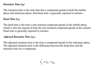 Retention Time (tR)
The retention time is the total time that a compound spends in both the mobile
phase and stationary phase. Retention time is generally reported in minutes.
Dead Time (tm)
The dead time is the time a non-retained compound spends in the mobile phase
which is also the amount of time the non-retained compound spends in the column.
Dead time is generally reported in minutes.
Adjusted Retention Time (tR
'
)
The adjusted retention time is the time a compound spends in the stationary phase.
The adjusted retention time is the difference between the dead time and the
retention time for a compound.
 