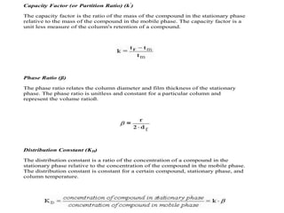 Capacity Factor (or Partition Ratio) (k'
)
The capacity factor is the ratio of the mass of the compound in the stationary phase
relative to the mass of the compound in the mobile phase. The capacity factor is a
unit less measure of the column's retention of a compound.
Phase Ratio (ß)
The phase ratio relates the column diameter and film thickness of the stationary
phase. The phase ratio is unitless and constant for a particular column and
represent the volume ratioß.
Distribution Constant (KD)
The distribution constant is a ratio of the concentration of a compound in the
stationary phase relative to the concentration of the compound in the mobile phase.
The distribution constant is constant for a certain compound, stationary phase, and
column temperature.
 