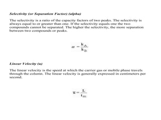 Selectivity (or Separation Factor) (alpha)
The selectivity is a ratio of the capacity factors of two peaks. The selectivity is
always equal to or greater than one. If the selectivity equals one the two
compounds cannot be separated. The higher the selectivity, the more separation
between two compounds or peaks.
Linear Velocity (u)
The linear velocity is the speed at which the carrier gas or mobile phase travels
through the column. The linear velocity is generally expressed in centimeters per
second.
 