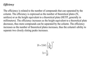 Efficiency
The efficiency is related to the number of compounds that can separated by the
column. The efficiency is expressed as the number of theoretical plates (N,
unitless) or as the height equivalent to a theoretical plate (HETP, generally in
millimeters). The efficiency increases as the height equivalent to a theoretical plate
decreases, thus more compounds can be separated by the column. The efficiency
increases as the number of theoretical plates increases, thus the column's ability to
separate two closely eluting peaks increases.
 