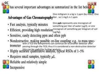 One milligram in a kg is 1 ppm (by mass). One
liter . so 1 mg/L is 1 ppm
One ppb represents one microgram of
something per liter of water (ug/l), or one
microgram of something per kilogram of soil
(ug/kg).
GC
with a TCD the components can continue on to another detector after
passing through the TCD; thus it is considered a non-destructive detector
(this can be useful for further analysis.
 