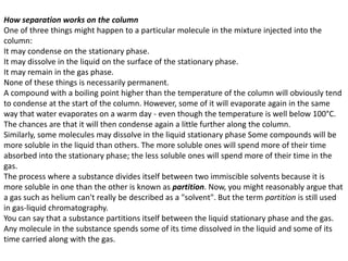 How separation works on the column
One of three things might happen to a particular molecule in the mixture injected into the
column:
It may condense on the stationary phase.
It may dissolve in the liquid on the surface of the stationary phase.
It may remain in the gas phase.
None of these things is necessarily permanent.
A compound with a boiling point higher than the temperature of the column will obviously tend
to condense at the start of the column. However, some of it will evaporate again in the same
way that water evaporates on a warm day - even though the temperature is well below 100°C.
The chances are that it will then condense again a little further along the column.
Similarly, some molecules may dissolve in the liquid stationary phase Some compounds will be
more soluble in the liquid than others. The more soluble ones will spend more of their time
absorbed into the stationary phase; the less soluble ones will spend more of their time in the
gas.
The process where a substance divides itself between two immiscible solvents because it is
more soluble in one than the other is known as partition. Now, you might reasonably argue that
a gas such as helium can't really be described as a "solvent". But the term partition is still used
in gas-liquid chromatography.
You can say that a substance partitions itself between the liquid stationary phase and the gas.
Any molecule in the substance spends some of its time dissolved in the liquid and some of its
time carried along with the gas.
 