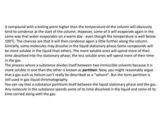 A compound with a boiling point higher than the temperature of the column will obviously
tend to condense at the start of the column. However, some of it will evaporate again in the
same way that water evaporates on a warm day - even though the temperature is well below
100°C. The chances are that it will then condense again a little further along the column.
Similarly, some molecules may dissolve in the liquid stationary phase Some compounds will
be more soluble in the liquid than others. The more soluble ones will spend more of their
time absorbed into the stationary phase; the less soluble ones will spend more of their time
in the gas.
The process where a substance divides itself between two immiscible solvents because it is
more soluble in one than the other is known as partition. Now, you might reasonably argue
that a gas such as helium can't really be described as a "solvent". But the term partition is
still used in gas-liquid chromatography.
You can say that a substance partitions itself between the liquid stationary phase and the gas.
Any molecule in the substance spends some of its time dissolved in the liquid and some of its
time carried along with the gas.
 