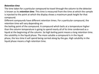 Retention time
The time taken for a particular compound to travel through the column to the detector
is known as its retention time. This time is measured from the time at which the sample
is injected to the point at which the display shows a maximum peak height for that
compound.
Different compounds have different retention times. For a particular compound, the
retention time will vary depending on:
the boiling point of the compound. A compound which boils at a temperature higher
than the column temperature is going to spend nearly all of its time condensed as a
liquid at the beginning of the column. So high boiling point means a long retention time.
the solubility in the liquid phase. The more soluble a compound is in the liquid
phase, the less time it will spend being carried along by the gas. High solubility in the
liquid phase means a high retention time.
 